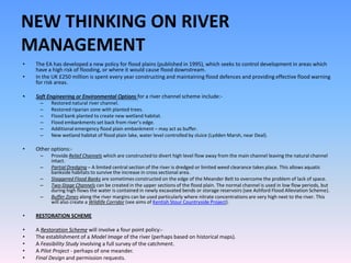 NEW THINKING ON RIVER
MANAGEMENT
•   The EA has developed a new policy for flood plains (published in 1995), which seeks to control development in areas which
    have a high risk of flooding, or where it would cause flood downstream.
•   In the UK £250 million is spent every year constructing and maintaining flood defences and providing effective flood warning
    for risk areas.

•   Soft Engineering or Environmental Options for a river channel scheme include:-
     –    Restored natural river channel.
     –    Restored riparian zone with planted trees.
     –    Flood bank planted to create new wetland habitat.
     –    Flood embankments set back from river’s edge.
     –    Additional emergency flood plain embankment – may act as buffer.
     –    New wetland habitat of flood plain lake, water level controlled by sluice (Lydden Marsh, near Deal).

•   Other options:-
     –    Provide Relief Channels which are constructed to divert high level flow away from the main channel leaving the natural channel
          intact.
     –    Partial Dredging – A limited central section of the river is dredged or limited weed clearance takes place. This allows aquatic
          bankside habitats to survive the increase in cross sectional area.
     –    Staggered Flood Banks are sometimes constructed on the edge of the Meander Belt to overcome the problem of lack of space.
     –    Two-Stage Channels can be created in the upper sections of the flood plain. The normal channel is used in low flow periods, but
          during high flows the water is contained in newly excavated bends or storage reservoirs (see Ashford Flood Alleviation Scheme).
     –    Buffer Zones along the river margins can be used particularly where nitrate concentrations are very high next to the river. This
          will also create a Wildlife Corridor (see aims of Kentish Stour Countryside Project).

•   RESTORATION SCHEME

•   A Restoration Scheme will involve a four point policy:-
•   The establishment of a Model Image of the river (perhaps based on historical maps).
•   A Feasibility Study involving a full survey of the catchment.
•   A Pilot Project - perhaps of one meander.
•   Final Design and permission requests.
 