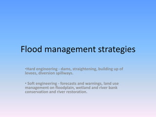 Flood management strategies
 •Hard engineering - dams, straightening, building up of
 levees, diversion spillways.

 • Soft engineering - forecasts and warnings, land use
 management on floodplain, wetland and river bank
 conservation and river restoration.
 