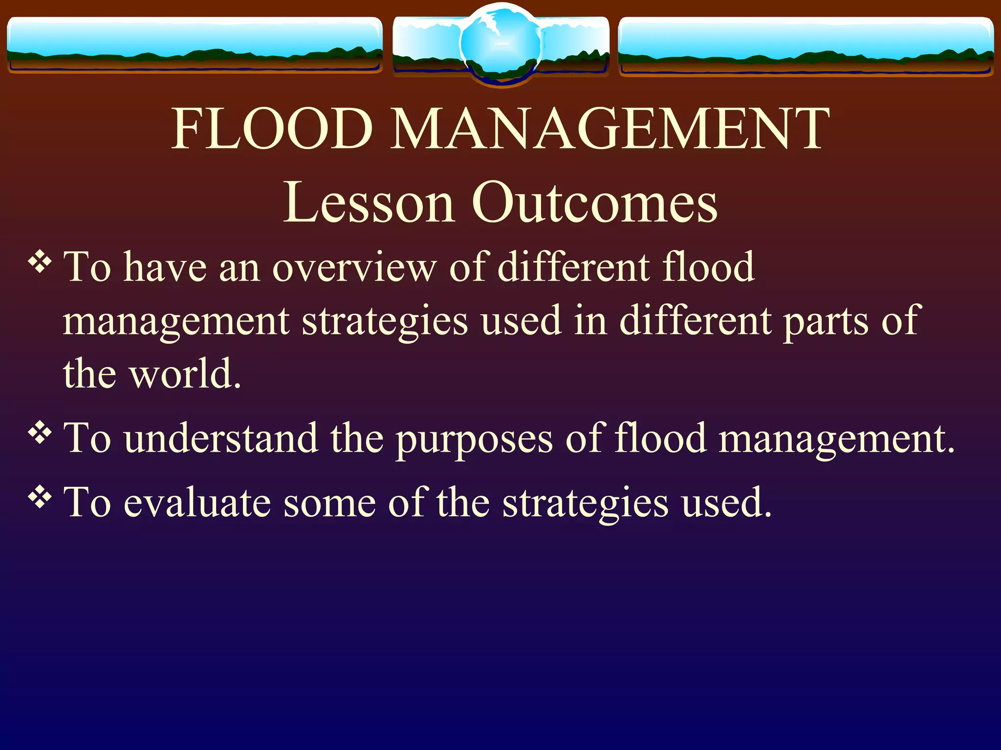 FLOOD MANAGEMENT
Lesson Outcomes
To have an overview of different flood
management strategies used in different parts of
the world.
To understand the purposes of flood management.
To evaluate some of the strategies used.