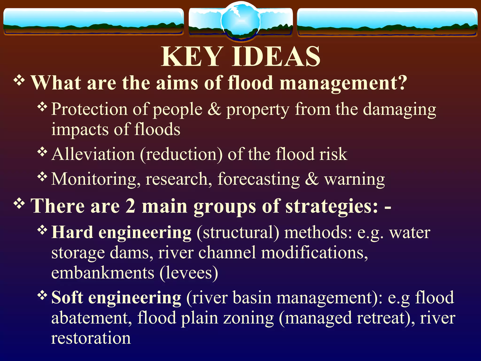 KEY IDEAS
What are the aims of flood management?
Protection of people & property from the damaging
impacts of floods
Alleviation (reduction) of the flood risk
Monitoring, research, forecasting & warning
There are 2 main groups of strategies: -
Hard engineering (structural) methods: e.g. water
storage dams, river channel modifications,
embankments (levees)
Soft engineering (river basin management): e.g flood
abatement, flood plain zoning (managed retreat), river
restoration