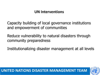 UN Interventions
 Capacity building of local governance institutions
and empowerment of communities
 Reduce vulnerability to natural disasters through
community preparedness
 Institutionalizing disaster management at all levels
UNITED NATIONS DISASTER MANAGEMENT TEAM
 