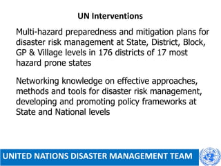 UN Interventions
 Multi-hazard preparedness and mitigation plans for
disaster risk management at State, District, Block,
GP & Village levels in 176 districts of 17 most
hazard prone states
 Networking knowledge on effective approaches,
methods and tools for disaster risk management,
developing and promoting policy frameworks at
State and National levels
UNITED NATIONS DISASTER MANAGEMENT TEAM
 