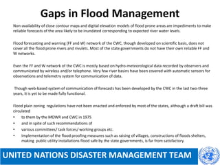 Gaps in Flood Management
Non-availability of close contour maps and digital elevation models of flood prone areas are impediments to make
reliable forecasts of the area likely to be inundated corresponding to expected river water levels.
Flood forecasting and warning (FF and W) network of the CWC, though developed on scientific basis, does not
cover all the flood prone rivers and rivulets. Most of the state governments do not have their own reliable FF and
W networks.
Even the FF and W network of the CWC is mostly based on hydro-meteorological data recorded by observers and
communicated by wireless and/or telephone. Very few river basins have been covered with automatic sensors for
observations and telemetry system for communication of data.
Though web-based system of communication of forecasts has been developed by the CWC in the last two-three
years, it is yet to be made fully functional.
Flood plain zoning regulations have not been enacted and enforced by most of the states, although a draft bill was
circulated
• to them by the MOWR and CWC in 1975
• and in spite of such recommendations of
• various committees/ task forces/ working groups etc.
• Implementation of the flood proofing measures such as raising of villages, constructions of floods shelters,
making public utility installations flood safe by the state governments, is far from satisfactory.
UNITED NATIONS DISASTER MANAGEMENT TEAM
 