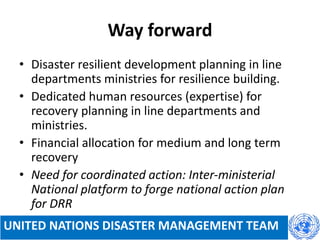 Way forward
• Disaster resilient development planning in line
departments ministries for resilience building.
• Dedicated human resources (expertise) for
recovery planning in line departments and
ministries.
• Financial allocation for medium and long term
recovery
• Need for coordinated action: Inter-ministerial
National platform to forge national action plan
for DRR
UNITED NATIONS DISASTER MANAGEMENT TEAM
 