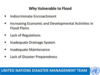  Indiscriminate Encroachment
 Increasing Economic and Developmental Activities in
Flood Plains
 Lack of Regulations
 Inadequate Drainage System
 Inadequate Maintenance
 Lack of Disaster Preparedness
Why Vulnerable to Flood
UNITED NATIONS DISASTER MANAGEMENT TEAM
 