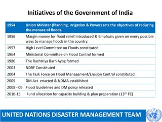 Initiatives of the Government of India
UNITED NATIONS DISASTER MANAGEMENT TEAM
1954 Union Minister (Planning, Irrigation & Power) sets the objectives of reducing
the menace of floods.
1956 Margin money for flood relief introduced & Emphasis given on every possible
ways to manage floods in the country.
1957 High Level Committee on Floods constituted
1964 Ministerial Committee on Flood Control formed
1980 The Rashtriya Barh Ayog formed
2003 NDRF Constituted
2004 The Task Force on Flood Management/Erosion Control constituted
2005 DM Act enacted & NDMA established
2008 - 09 Flood Guidelines and DM policy released
2010-15 Fund allocation for capacity building & plan preparation (13th FC)
 