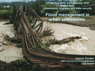 CP Meeting 2010; 3-4 September 2010 Workshop 3:  Urbanisation, migration and water security Flood management in urban settlements   Janusz Kindler GWP Central and Eastern Europe CWP Poland 