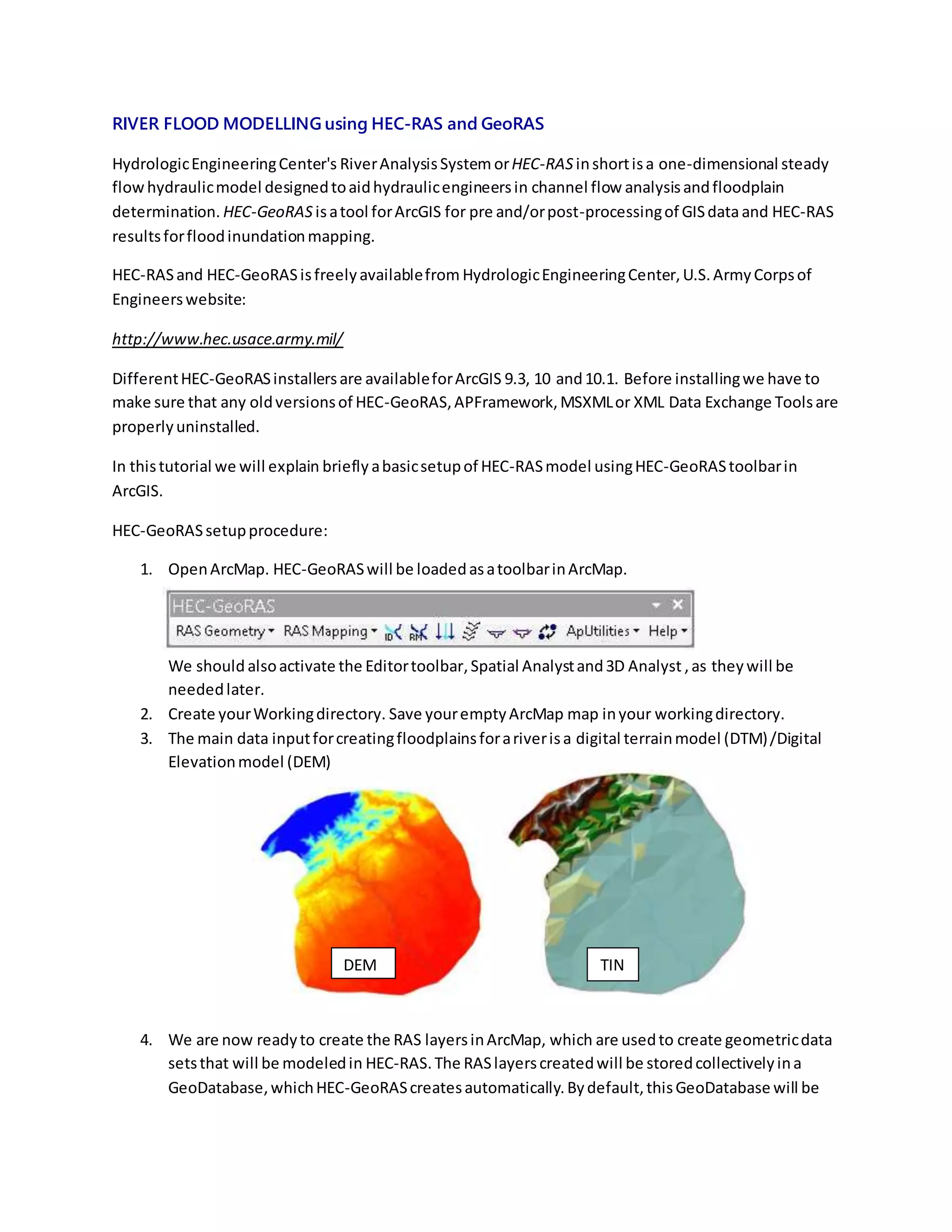 RIVER FLOOD MODELLING using HEC-RAS and GeoRAS
HydrologicEngineeringCenter's RiverAnalysisSystem orHEC-RAS inshortisa one-dimensional steady
flowhydraulicmodel designedtoaidhydraulicengineersin channel flow analysisandfloodplain
determination. HEC-GeoRAS isatool forArcGIS for pre and/orpost-processingof GISdataand HEC-RAS
resultsforfloodinundationmapping.
HEC-RASand HEC-GeoRASisfreelyavailablefrom HydrologicEngineeringCenter,U.S.ArmyCorpsof
Engineerswebsite:
http://www.hec.usace.army.mil/
DifferentHEC-GeoRASinstallersare availableforArcGIS 9.3, 10 and10.1. Before installingwe have to
make sure that any oldversionsof HEC-GeoRAS,APFramework,MSXMLor XML Data Exchange Toolsare
properlyuninstalled.
In thistutorial we will explain briefly abasicsetupof HEC-RASmodel usingHEC-GeoRAStoolbarin
ArcGIS.
HEC-GeoRASsetupprocedure:
1. OpenArcMap. HEC-GeoRASwill be loadedasatoolbarinArcMap.
We should alsoactivate the Editortoolbar,Spatial Analystand3D Analyst ,as they will be
neededlater.
2. Create yourWorkingdirectory. Save youremptyArcMap map inyour workingdirectory.
3. The main data inputforcreatingfloodplainsforariverisa digital terrainmodel (DTM)/Digital
Elevationmodel (DEM)
4. We are now readyto create the RAS layersinArcMap, which are usedto create geometricdata
setsthat will be modeledin HEC-RAS.The RASlayerscreatedwill be storedcollectivelyina
GeoDatabase,whichHEC-GeoRAScreatesautomatically.Bydefault,thisGeoDatabase will be
DEM TIN
 