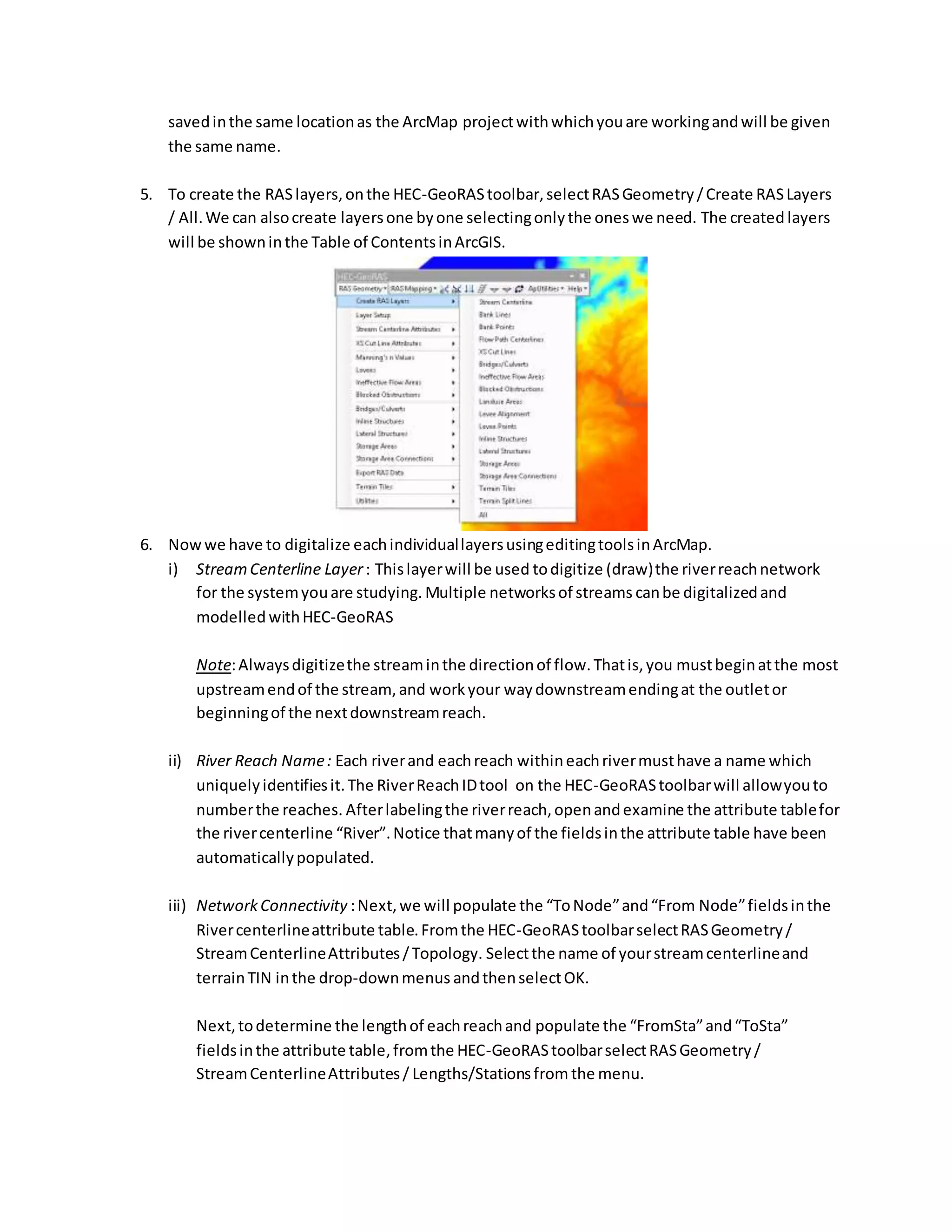 savedinthe same locationas the ArcMap projectwithwhichyouare workingandwill be given
the same name.
5. To create the RASlayers,onthe HEC-GeoRAStoolbar,selectRASGeometry/Create RASLayers
/ All.We can alsocreate layersone byone selectingonlythe oneswe need. The created layers
will be showninthe Table of ContentsinArcGIS.
6. Nowwe have to digitalize eachindividuallayersusingeditingtoolsinArcMap.
i) StreamCenterline Layer: Thislayerwill be used todigitize (draw)the riverreachnetwork
for the systemyouare studying. Multiple networksof streams canbe digitalizedand
modelled withHEC-GeoRAS
Note:Alwaysdigitizethe streaminthe directionof flow.Thatis,you mustbeginatthe most
upstreamendof the stream,and workyour waydownstreamendingat the outletor
beginningof the nextdownstreamreach.
ii) River Reach Name: Each riverand eachreach withineachrivermusthave a name which
uniquelyidentifiesit.The RiverReachIDtool on the HEC-GeoRAStoolbarwill allowyouto
numberthe reaches. Afterlabelingthe riverreach,openandexamine the attribute tablefor
the rivercenterline “River”.Notice thatmanyof the fieldsinthe attribute table have been
automaticallypopulated.
iii) NetworkConnectivity :Next,we will populate the “ToNode”and“From Node”fieldsinthe
Rivercenterlineattribute table.Fromthe HEC-GeoRAStoolbarselectRASGeometry/
StreamCenterlineAttributes/Topology. Selectthe name of yourstreamcenterlineand
terrainTIN inthe drop-downmenus andthenselectOK.
Next,todetermine the lengthof eachreachand populate the “FromSta”and“ToSta”
fieldsinthe attribute table,fromthe HEC-GeoRAStoolbarselectRASGeometry/
StreamCenterlineAttributes/ Lengths/Stationsfrom the menu.
 