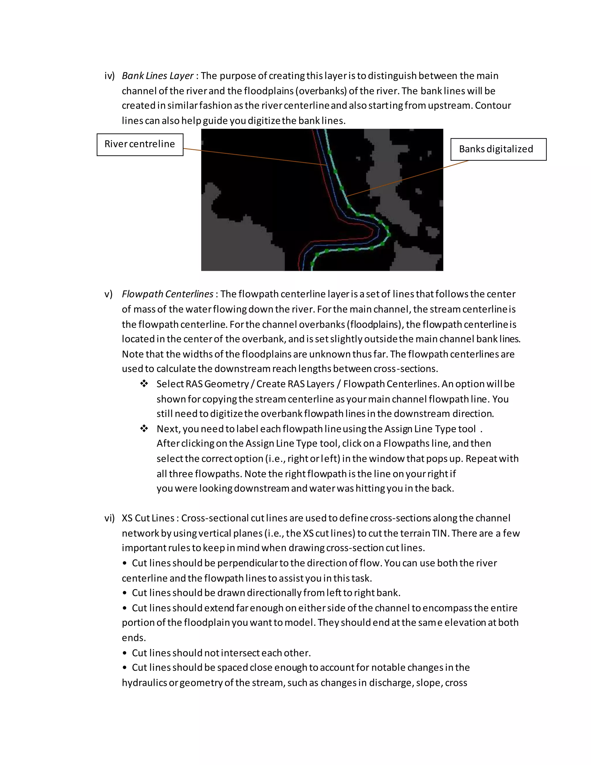 iv) BankLines Layer : The purpose of creatingthislayeristodistinguishbetween the main
channel of the riverand the floodplains(overbanks) of the river.The banklines will be
createdinsimilarfashionasthe rivercenterlineandalsostartingfromupstream.Contour
linescan alsohelpguide youdigitizethe banklines.
v) FlowpathCenterlines : The flowpath centerline layerisasetof linesthatfollowsthe center
of massof the waterflowingdownthe river.Forthe mainchannel,the streamcenterlineis
the flowpathcenterline.Forthe channel overbanks(floodplains),the flowpathcenterlineis
locatedin the centerof the overbank,andissetslightlyoutsidethe mainchannel banklines.
Note that the widthsof the floodplainsare unknownthusfar.The flowpathcenterlinesare
usedto calculate the downstreamreachlengthsbetweencross-sections.
 SelectRASGeometry/Create RASLayers / FlowpathCenterlines.Anoptionwillbe
shownforcopyingthe streamcenterline asyourmainchannel flowpathline. You
still needtodigitizethe overbankflowpathlinesinthe downstream direction.
 Next,youneedtolabel eachflowpathlineusingthe AssignLine Type tool .
Afterclickingonthe AssignLine Type tool,clickona Flowpaths line,andthen
selectthe correctoption(i.e.,rightorleft) inthe window thatpopsup. Repeatwith
all three flowpaths. Note the rightflowpathisthe line onyourrightif
youwere lookingdownstreamandwaterwashittingyouinthe back.
vi) XS CutLines : Cross-sectional cutlines are usedtodefinecross-sectionsalongthe channel
networkbyusingvertical planes(i.e.,the XScutlines) to cutthe terrainTIN.There are a few
importantrulestokeepinmindwhen drawingcross-sectioncutlines.
• Cut linesshouldbe perpendiculartothe directionof flow.Youcan use boththe river
centerline andthe flowpathlinestoassistyouinthistask.
• Cut linesshouldbe drawndirectionallyfromlefttorightbank.
• Cut linesshouldextendfarenoughoneitherside of the channel toencompassthe entire
portionof the floodplainyouwanttomodel.Theyshouldendatthe same elevationatboth
ends.
• Cut linesshouldnotintersecteachother.
• Cut linesshouldbe spacedclose enoughtoaccountfor notable changesinthe
hydraulicsorgeometryof the stream, suchas changesin discharge,slope,cross
BanksdigitalizedRivercentreline
 