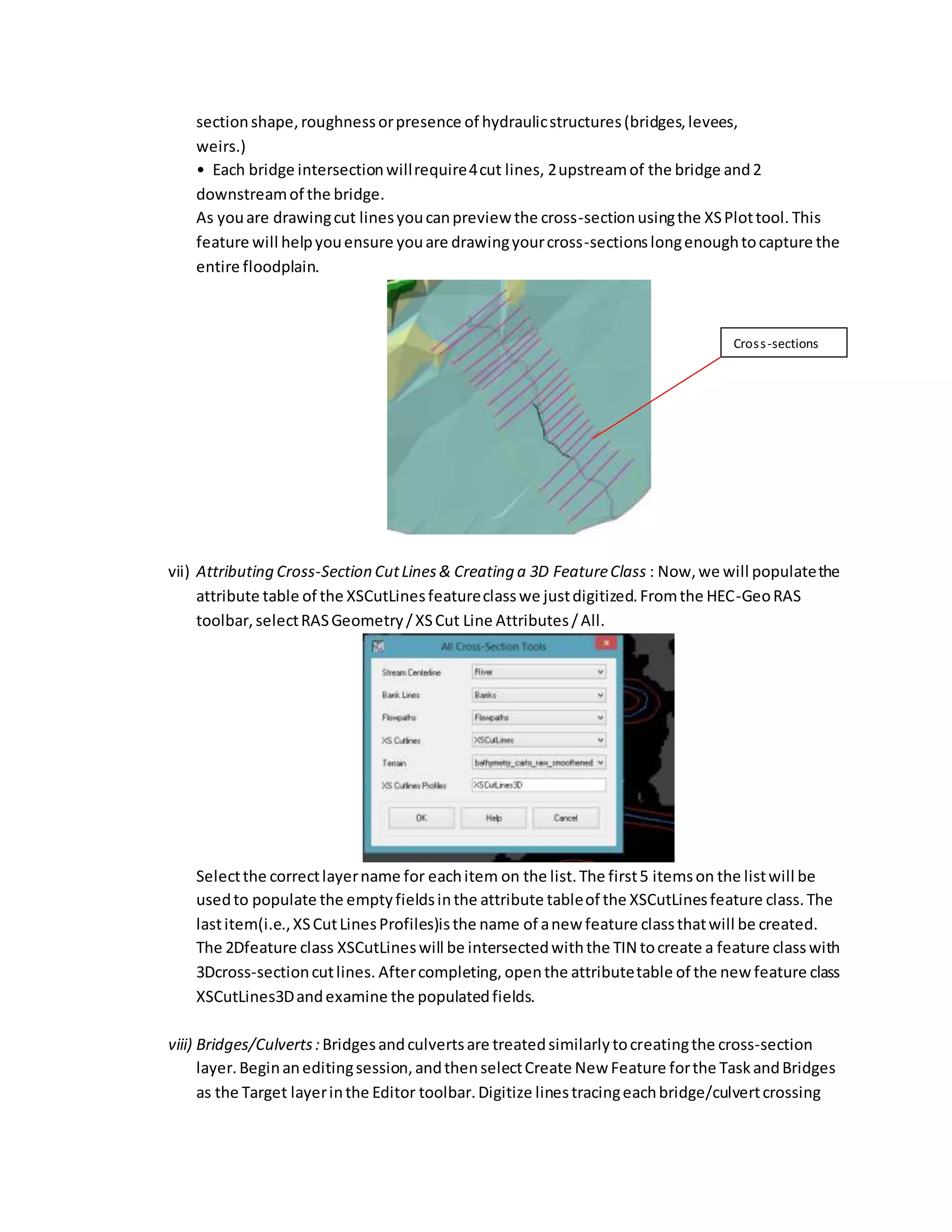 sectionshape,roughnessorpresence of hydraulicstructures(bridges,levees,
weirs.)
• Each bridge intersectionwillrequire4cut lines, 2upstreamof the bridge and2
downstreamof the bridge.
As youare drawingcut linesyoucanpreview the cross-sectionusingthe XSPlottool. This
feature will helpyouensure youare drawingyourcross-sectionslongenoughtocapture the
entire floodplain.
vii) Attributing Cross-Section CutLines& Creating a 3D FeatureClass : Now,we will populatethe
attribute table of the XSCutLinesfeatureclasswe justdigitized.Fromthe HEC-GeoRAS
toolbar,selectRASGeometry/XSCut Line Attributes/All.
Selectthe correctlayername for eachitem on the list.The first5 itemson the listwill be
usedto populate the emptyfieldsinthe attribute tableof the XSCutLinesfeature class.The
lastitem(i.e.,XSCutLinesProfiles)isthe name of anew feature classthatwill be created.
The 2Dfeature class XSCutLineswill be intersectedwiththe TIN tocreate a feature classwith
3Dcross-sectioncutlines. Aftercompleting, openthe attributetable of the new feature class
XSCutLines3Dandexamine the populatedfields.
viii) Bridges/Culverts: Bridgesandculvertsare treatedsimilarlytocreatingthe cross-section
layer.Beginaneditingsession,andthenselectCreate New Feature forthe TaskandBridges
as the Target layerinthe Editor toolbar.Digitize linestracingeachbridge/culvertcrossing
Cross-sections
 