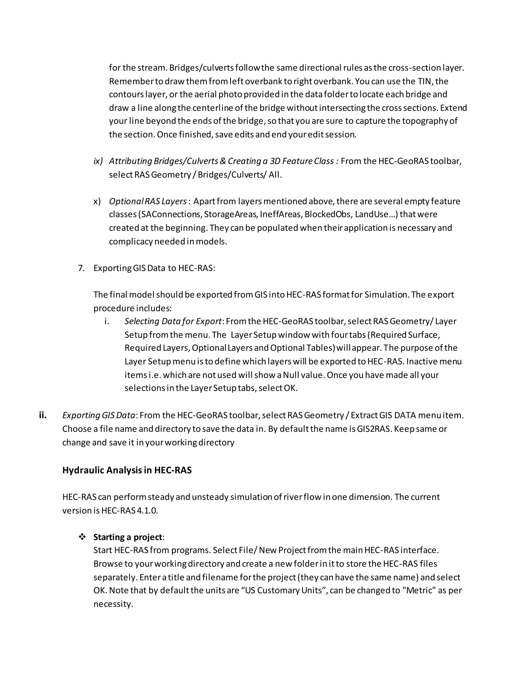 for the stream.Bridges/culvertsfollowthe same directional rulesasthe cross-sectionlayer.
Remembertodrawthemfromleftoverbanktorightoverbank.Youcan use the TIN,the
contourslayer,or the aerial photoprovidedinthe datafoldertolocate eachbridge and
draw a line alongthe centerline of the bridge withoutintersectingthe crosssections.Extend
your line beyondthe endsof the bridge,sothatyouare sure to capture the topographyof
the section.Once finished,save editsandendyoureditsession.
ix) Attributing Bridges/Culverts& Creating a 3D FeatureClass : From the HEC-GeoRAStoolbar,
selectRASGeometry/Bridges/Culverts/ All.
x) OptionalRASLayers: Apartfrom layersmentionedabove,there are several emptyfeature
classes(SAConnections,StorageAreas,IneffAreas,BlockedObs, LandUse…) thatwere
createdat the beginning.Theycanbe populated whentheirapplicationis necessary and
complicacyneededinmodels.
7. ExportingGISData to HEC-RAS:
The final model shouldbe exportedfromGISintoHEC-RASformatfor Simulation.The export
procedure includes:
i. Selecting Datafor Export:Fromthe HEC-GeoRAStoolbar,selectRASGeometry/Layer
Setupfromthe menu.The LayerSetupwindow withfourtabs(RequiredSurface,
RequiredLayers,OptionalLayersandOptional Tables)willappear.The purpose of the
Layer Setupmenuistodefine whichlayerswill be exportedtoHEC-RAS. Inactive menu
itemsi.e.whichare notused will show aNull value.Once youhave made all your
selectionsinthe LayerSetuptabs,selectOK.
ii. Exporting GISData:From the HEC-GeoRAStoolbar,selectRASGeometry/ExtractGIS DATA menuitem.
Choose a file name anddirectorytosave the data in. By defaultthe name isGIS2RAS.Keepsame or
change and save it inyourworkingdirectory
Hydraulic Analysis in HEC-RAS
HEC-RAScan performsteadyandunsteady simulationof riverflow inone dimension. The current
versionis HEC-RAS4.1.0.
 Starting a project:
Start HEC-RASfrom programs. SelectFile/New Projectfromthe mainHEC-RASinterface.
Browse to yourworkingdirectoryandcreate a new folderinitto store the HEC-RAS files
separately.Enteratitle andfilename forthe project(theycanhave the same name) andselect
OK.Note that by defaultthe unitsare “US CustomaryUnits”,can be changedto "Metric" as per
necessity.
 