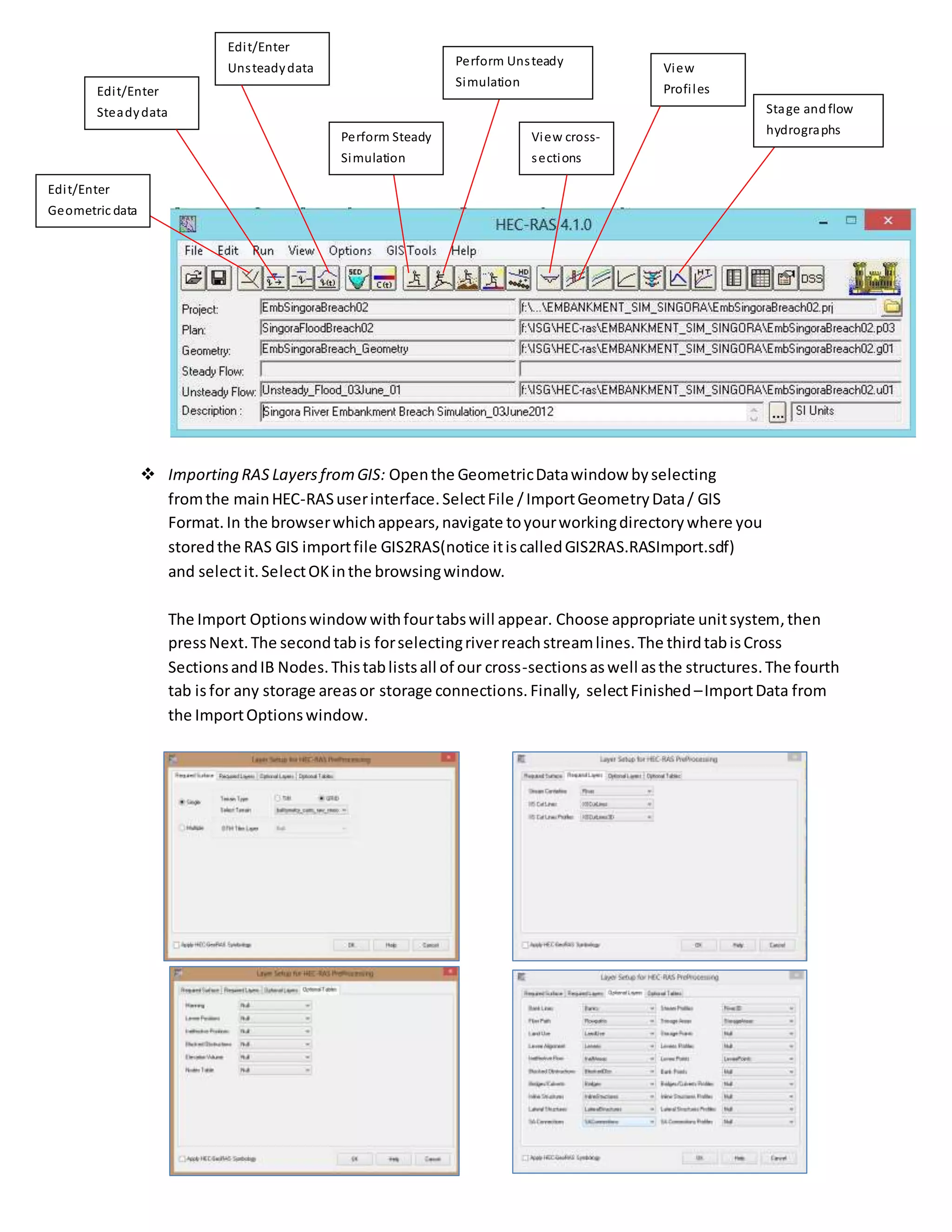  Importing RAS LayersfromGIS: Openthe GeometricDatawindow byselecting
fromthe mainHEC-RASuserinterface.SelectFile /ImportGeometryData/ GIS
Format. In the browserwhichappears,navigate toyourworkingdirectorywhere you
storedthe RAS GIS importfile GIS2RAS(notice itiscalledGIS2RAS.RASImport.sdf)
and selectit.SelectOKinthe browsingwindow.
The Import Optionswindow withfourtabswill appear. Choose appropriate unitsystem,then
pressNext.The secondtabis forselectingriverreachstreamlines.The thirdtabisCross
SectionsandIB Nodes.Thistablistsall of our cross-sectionsaswell asthe structures.The fourth
tab isfor any storage areasor storage connections. Finally, selectFinished –ImportData from
the ImportOptionswindow.
Perform Steady
Simulation
Perform Unsteady
Simulation
Edit/Enter
Geometric data
Edit/Enter
Steadydata
Edit/Enter
Unsteadydata
View cross-
sections
View
Profiles
Stage andflow
hydrographs
 