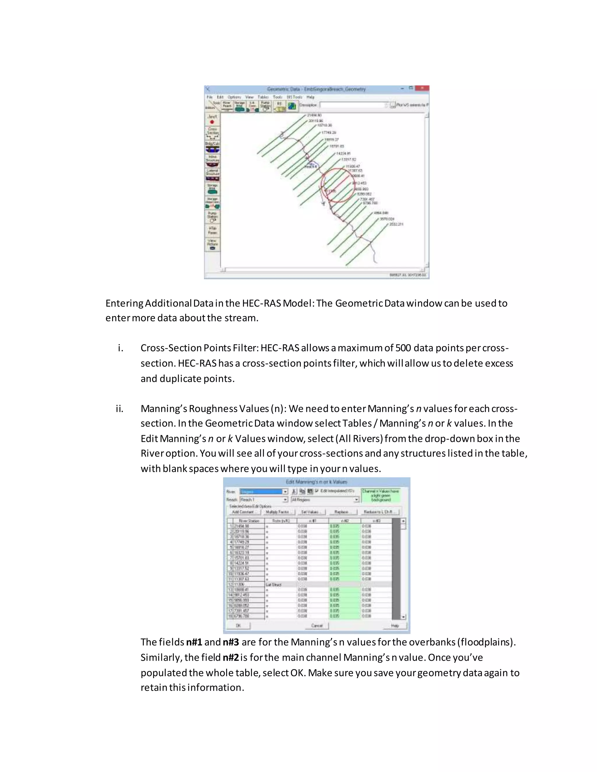 EnteringAdditionalDatainthe HEC-RASModel:The GeometricDatawindow canbe usedto
entermore data aboutthe stream.
i. Cross-SectionPointsFilter:HEC-RASallowsamaximumof 500 data pointspercross-
section.HEC-RAShasa cross-sectionpointsfilter,whichwillallow ustodelete excess
and duplicate points.
ii. Manning’sRoughnessValues(n): We needtoenterManning’s n valuesforeachcross-
section.Inthe GeometricData window selectTables/Manning’s n or k values.Inthe
EditManning’s n or k Valueswindow,select(All Rivers)fromthe drop-downbox inthe
Riveroption.Youwill see all of yourcross-sections andanystructures listedinthe table,
withblankspaceswhere youwill type inyourn values.
The fields n#1 andn#3 are for the Manning’sn valuesforthe overbanks(floodplains).
Similarly,the field n#2is forthe mainchannel Manning’snvalue.Once you’ve
populatedthe whole table,selectOK.Make sure yousave yourgeometrydataagain to
retainthisinformation.
 