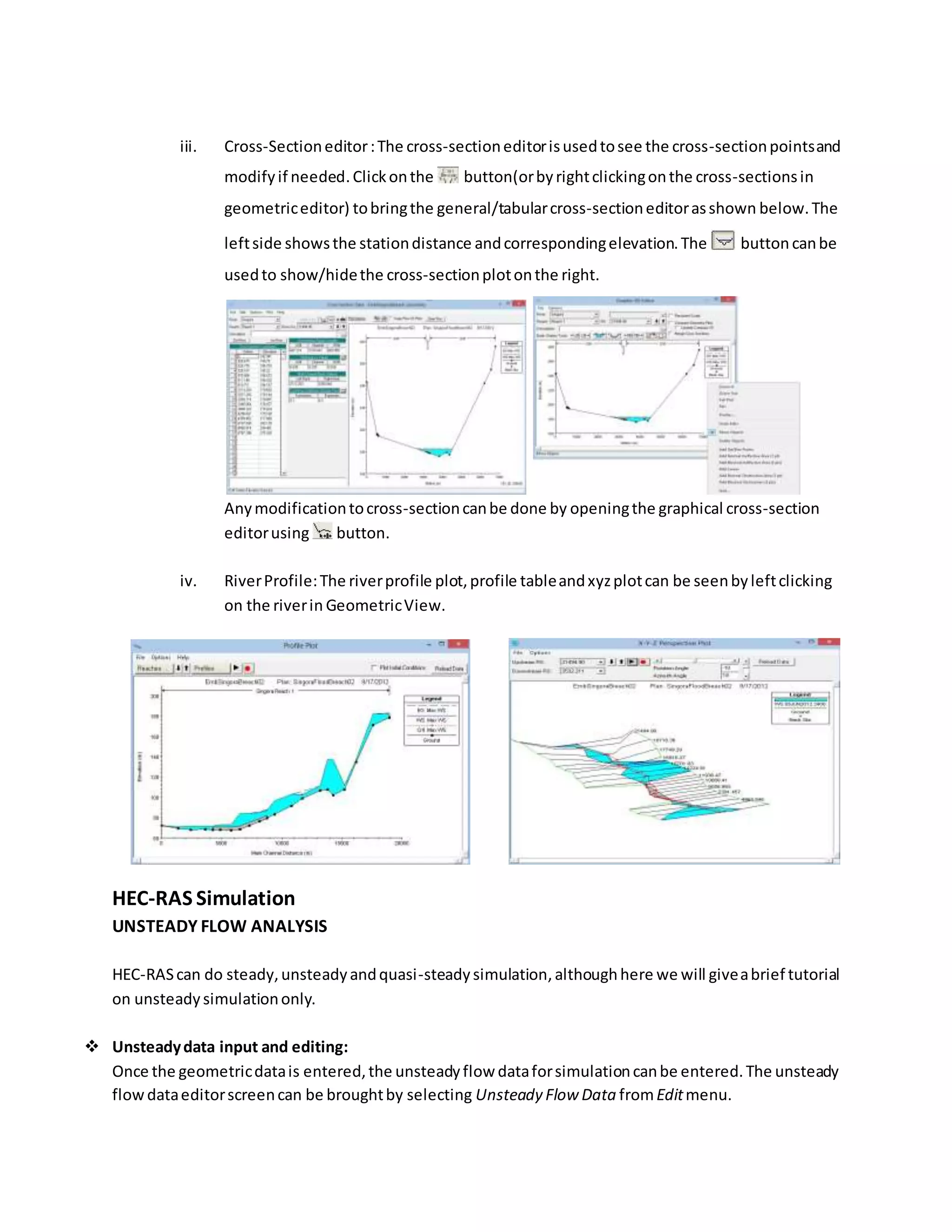 iii. Cross-Sectioneditor:The cross-sectioneditorisusedtosee the cross-sectionpointsand
modifyif needed.Clickonthe button(orbyrightclickingonthe cross-sectionsin
geometriceditor) tobringthe general/tabularcross-sectioneditorasshown below.The
leftside showsthe stationdistance andcorrespondingelevation.The button canbe
usedto show/hidethe cross-sectionplotonthe right.
Anymodificationtocross-sectioncanbe done by openingthe graphical cross-section
editorusing button.
iv. RiverProfile:The riverprofile plot,profile tableandxyzplotcan be seenbyleftclicking
on the riverin GeometricView.
HEC-RAS Simulation
UNSTEADY FLOW ANALYSIS
HEC-RAScan do steady,unsteadyandquasi-steadysimulation,althoughhere we will giveabrief tutorial
on unsteadysimulationonly.
 Unsteadydata input and editing:
Once the geometricdatais entered,the unsteadyflow dataforsimulationcanbe entered.The unsteady
flowdataeditorscreencan be broughtby selecting Unsteady Flow Data fromEditmenu.
 