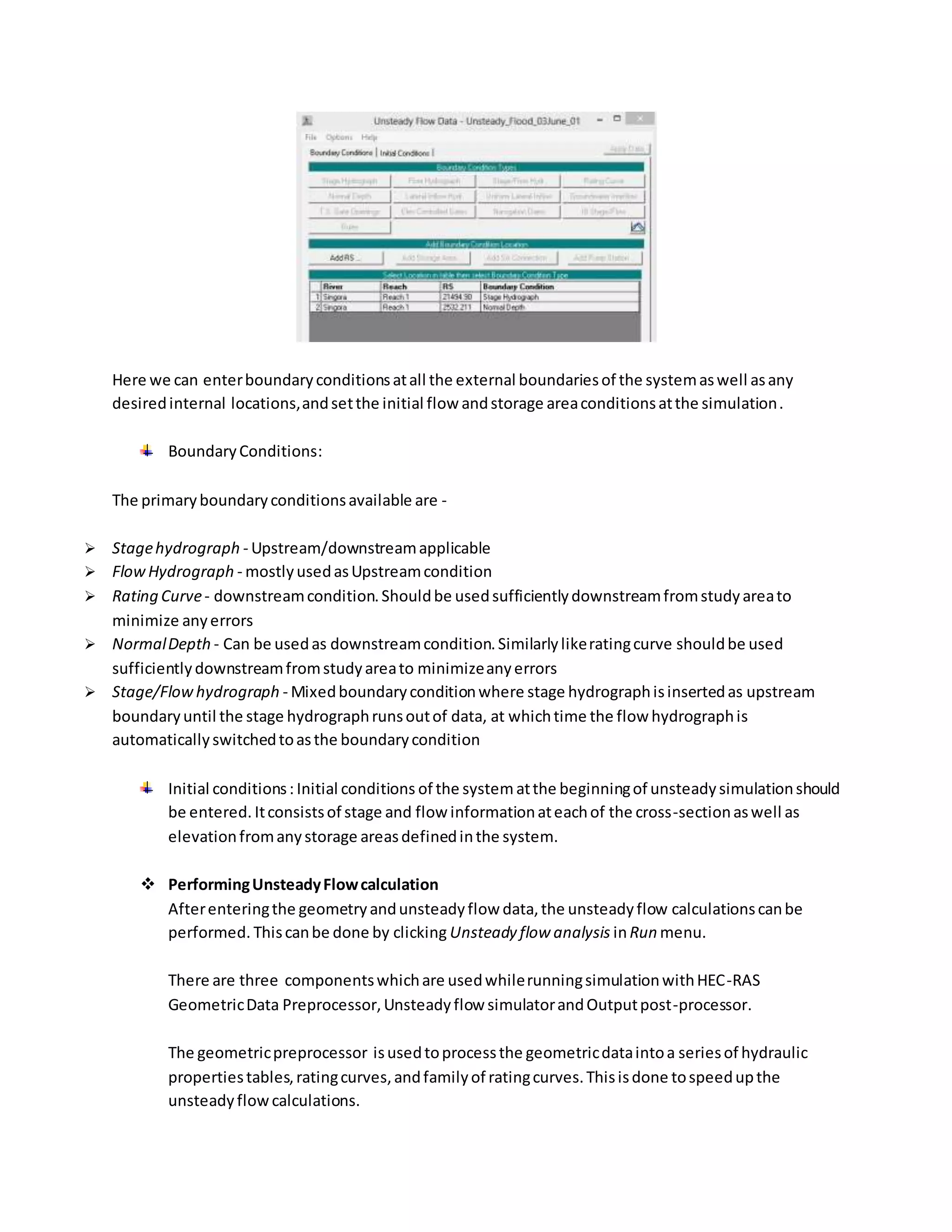 Here we can enterboundaryconditionsatall the external boundariesof the systemaswell asany
desiredinternal locations,andsetthe initial flow andstorage areaconditionsatthe simulation.
BoundaryConditions:
The primaryboundaryconditionsavailable are -
 Stagehydrograph - Upstream/downstreamapplicable
 FlowHydrograph - mostlyusedasUpstreamcondition
 Rating Curve- downstreamcondition.Shouldbe usedsufficientlydownstreamfromstudyareato
minimize anyerrors
 NormalDepth - Can be usedas downstreamcondition.Similarlylikeratingcurve shouldbe used
sufficientlydownstreamfromstudyareato minimizeanyerrors
 Stage/Flowhydrograph - Mixedboundaryconditionwhere stage hydrographisinsertedas upstream
boundaryuntil the stage hydrographrunsoutof data, at whichtime the flow hydrographis
automaticallyswitchedtoasthe boundarycondition
Initial conditions: Initial conditions of the system atthe beginningof unsteadysimulationshould
be entered. Itconsistsof stage and flow informationateachof the cross-sectionaswell as
elevationfromanystorage areasdefinedinthe system.
 PerformingUnsteadyFlowcalculation
Afterenteringthe geometryandunsteadyflow data,the unsteadyflow calculationscanbe
performed. Thiscanbe done by clicking Unsteady flow analysis inRun menu.
There are three componentswhichare usedwhilerunningsimulationwithHEC-RAS
GeometricData Preprocessor,Unsteadyflow simulatorandOutputpost-processor.
The geometricpreprocessor isusedtoprocessthe geometricdataintoa seriesof hydraulic
propertiestables,ratingcurves,andfamilyof ratingcurves.Thisisdone tospeedupthe
unsteadyflowcalculations.
 