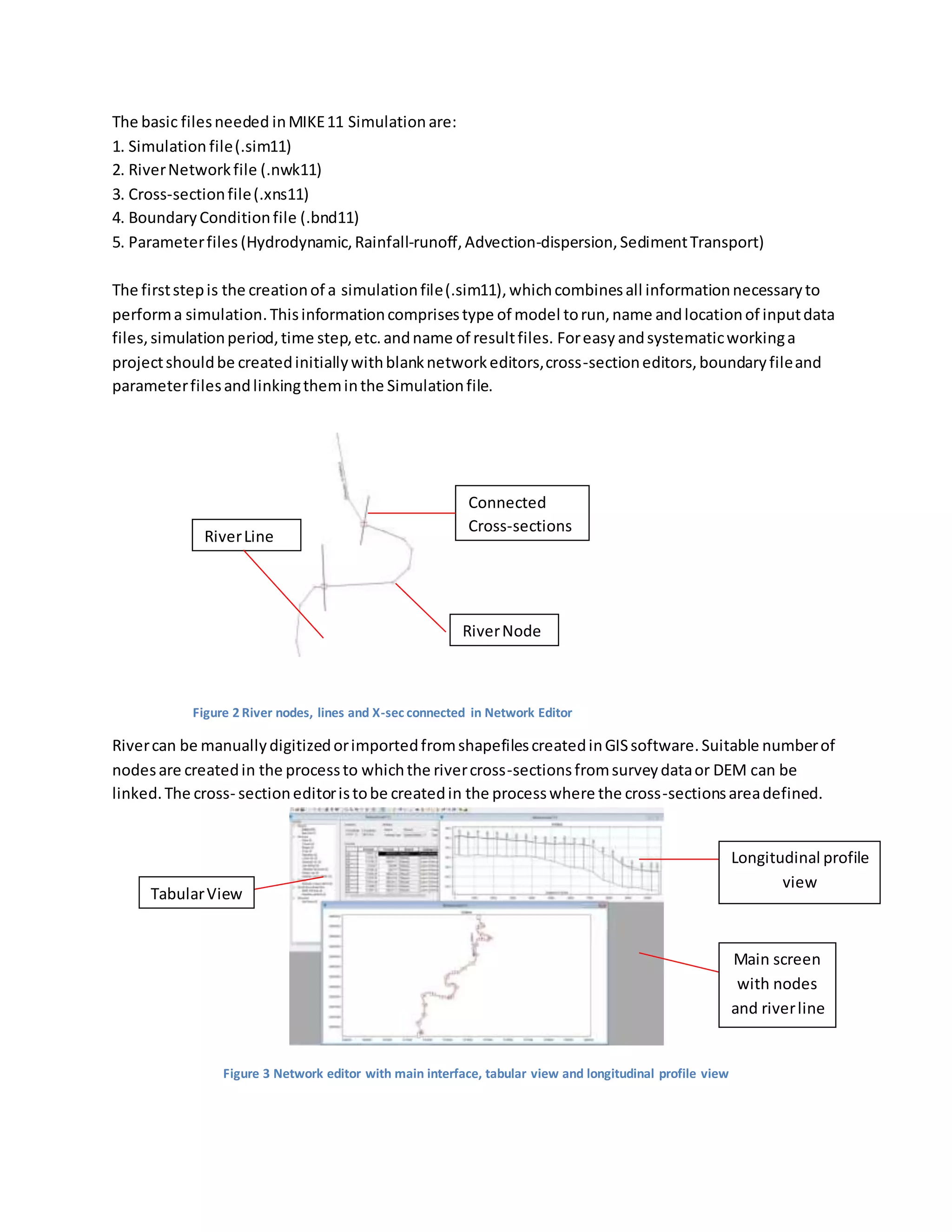 The basic filesneeded inMIKE11 Simulation are:
1. Simulation file(.sim11)
2. RiverNetworkfile (.nwk11)
3. Cross-sectionfile(.xns11)
4. BoundaryConditionfile (.bnd11)
5. Parameterfiles (Hydrodynamic,Rainfall-runoff,Advection-dispersion,SedimentTransport)
The firststepis the creationof a simulationfile(.sim11),whichcombinesall informationnecessaryto
performa simulation.Thisinformationcomprisestype of model torun,name andlocationof inputdata
files,simulationperiod,time step,etc.andname of resultfiles. Foreasy andsystematicworkinga
projectshouldbe createdinitiallywithblanknetworkeditors,cross-sectioneditors,boundaryfileand
parameterfilesandlinkingtheminthe Simulationfile.
Rivercan be manuallydigitizedorimportedfromshapefilescreatedinGISsoftware.Suitable numberof
nodesare createdin the processto whichthe rivercross-sectionsfromsurveydataor DEM can be
linked.The cross- sectioneditoristobe createdin the processwhere the cross-sectionsareadefined.
Figure 3 Network editor with main interface, tabular view and longitudinal profile view
RiverLine
Connected
Cross-sections
RiverNode
Figure 2 River nodes, lines and X-sec connected in Network Editor
TabularView
Main screen
with nodes
and riverline
Longitudinal profile
view
 