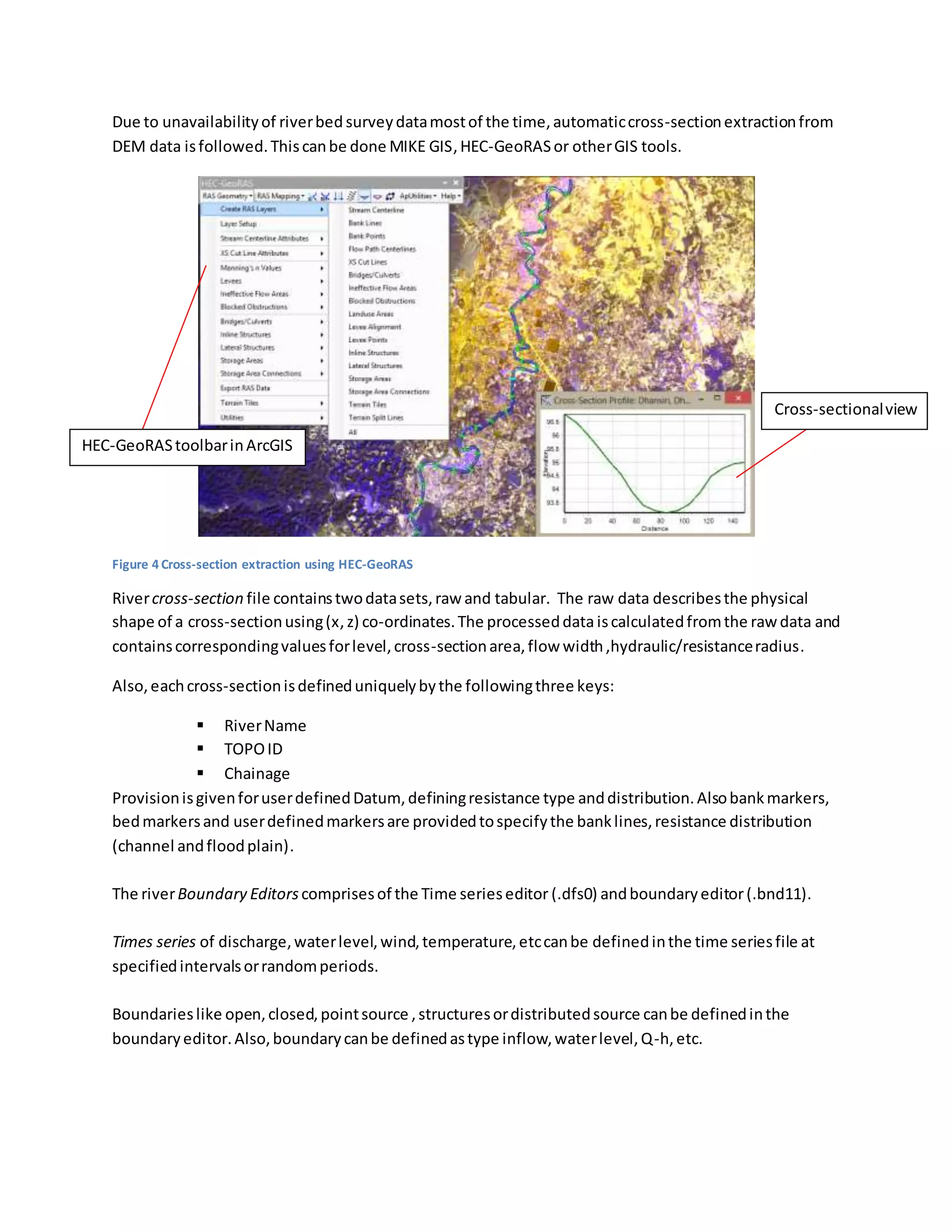 Due to unavailabilityof riverbed surveydatamostof the time,automaticcross-sectionextractionfrom
DEM data isfollowed.Thiscanbe done MIKE GIS,HEC-GeoRASor otherGIS tools.
Figure 4 Cross-section extraction using HEC-GeoRAS
Rivercross-section file containstwodatasets,raw and tabular. The raw data describesthe physical
shape of a cross-sectionusing(x,z) co-ordinates.The processeddata iscalculatedfromthe raw data and
containscorrespondingvaluesforlevel,cross-sectionarea,flow width,hydraulic/resistanceradius.
Also,eachcross-sectionisdefineduniquelybythe followingthree keys:
 RiverName
 TOPOID
 Chainage
ProvisionisgivenforuserdefinedDatum, definingresistance type anddistribution.Alsobankmarkers,
bedmarkersand userdefinedmarkersare providedtospecifythe banklines,resistance distribution
(channel andfloodplain).
The riverBoundary Editorscomprisesof the Time serieseditor (.dfs0) andboundaryeditor(.bnd11).
Times series of discharge,waterlevel,wind,temperature,etccanbe definedinthe time seriesfile at
specifiedintervalsorrandomperiods.
Boundarieslike open,closed,pointsource ,structuresordistributedsource canbe definedinthe
boundaryeditor.Also,boundarycanbe definedastype inflow,waterlevel,Q-h,etc.
HEC-GeoRAStoolbarinArcGIS
Cross-sectionalview
 