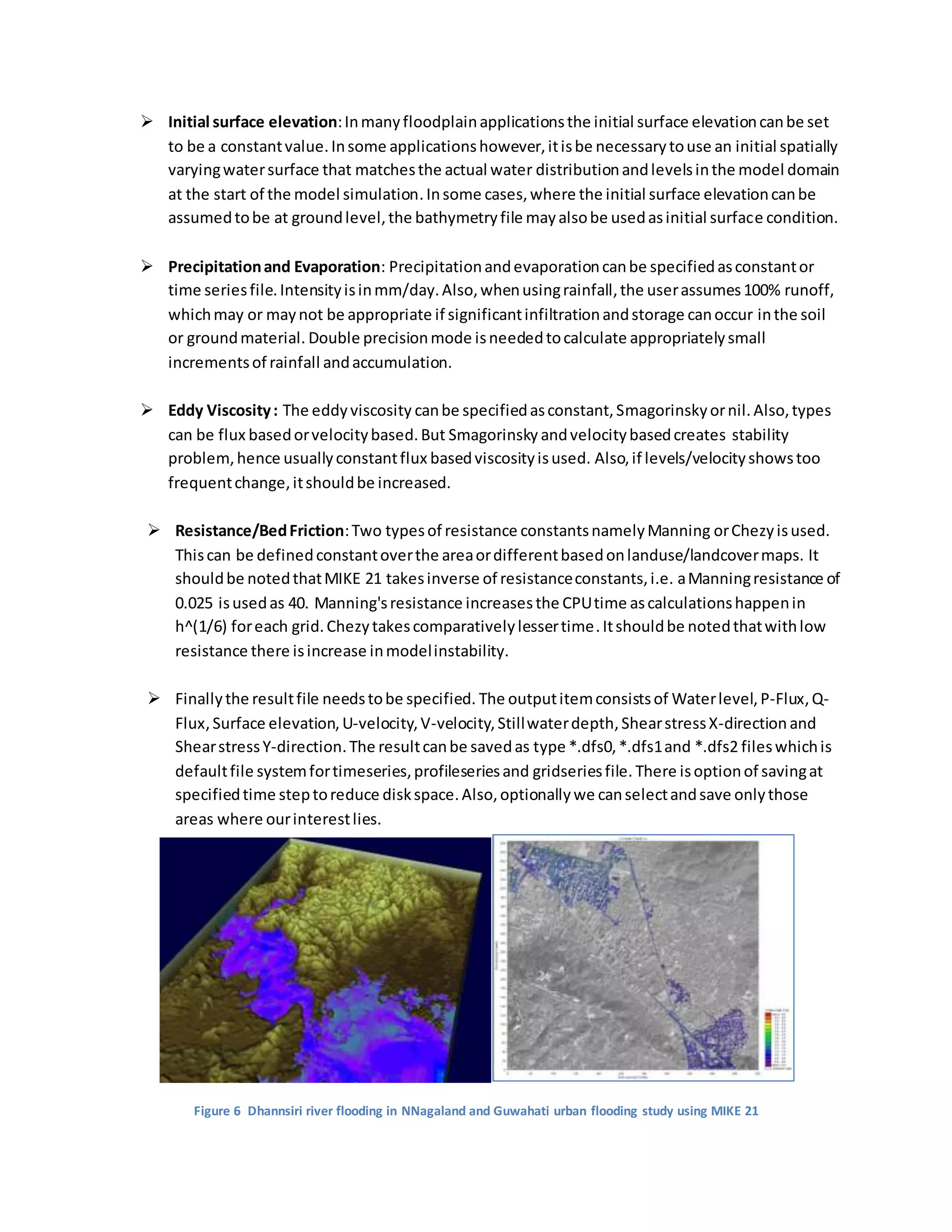  Initial surface elevation:Inmanyfloodplainapplicationsthe initial surface elevationcanbe set
to be a constantvalue.Insome applicationshowever,itisbe necessarytouse an initial spatially
varyingwatersurface that matchesthe actual water distributionandlevelsinthe model domain
at the start of the model simulation.Insome cases,where the initial surface elevationcanbe
assumedtobe at groundlevel,the bathymetryfile mayalsobe usedasinitial surface condition.
 Precipitationand Evaporation: Precipitationandevaporationcanbe specifiedasconstantor
time seriesfile.Intensityisinmm/day.Also,whenusingrainfall,the userassumes100% runoff,
whichmay or maynot be appropriate if significantinfiltrationandstorage canoccur inthe soil
or groundmaterial. Double precisionmode isneededtocalculate appropriatelysmall
incrementsof rainfall andaccumulation.
 Eddy Viscosity: The eddyviscosity canbe specifiedasconstant,Smagorinskyornil. Also,types
can be flux basedorvelocitybased.But Smagorinsky andvelocitybasedcreates stability
problem,hence usuallyconstantflux basedviscosityisused. Also,if levels/velocityshowstoo
frequentchange,itshouldbe increased.
 Resistance/BedFriction:Two typesof resistance constantsnamelyManning orChezyisused.
Thiscan be definedconstantoverthe areaordifferentbasedonlanduse/landcovermaps. It
shouldbe notedthatMIKE 21 takesinverse of resistanceconstants,i.e. aManningresistance of
0.025 isusedas 40. Manning'sresistance increasesthe CPUtime ascalculationshappenin
h^(1/6) foreach grid.Chezytakescomparativelylessertime.Itshouldbe notedthatwithlow
resistance there isincrease inmodelinstability.
 Finallythe resultfile needstobe specified. The outputitemconsistsof Waterlevel,P-Flux,Q-
Flux, Surface elevation, U-velocity,V-velocity, Stillwaterdepth,ShearstressX-direction and
ShearstressY-direction.The resultcanbe savedas type *.dfs0,*.dfs1and *.dfs2 fileswhichis
defaultfile systemfortimeseries,profileseriesand gridseriesfile. There isoptionof savingat
specifiedtime steptoreduce diskspace.Also,optionallywe canselectandsave onlythose
areas where ourinterestlies.
Figure 6 Dhannsiri river flooding in NNagaland and Guwahati urban flooding study using MIKE 21
 