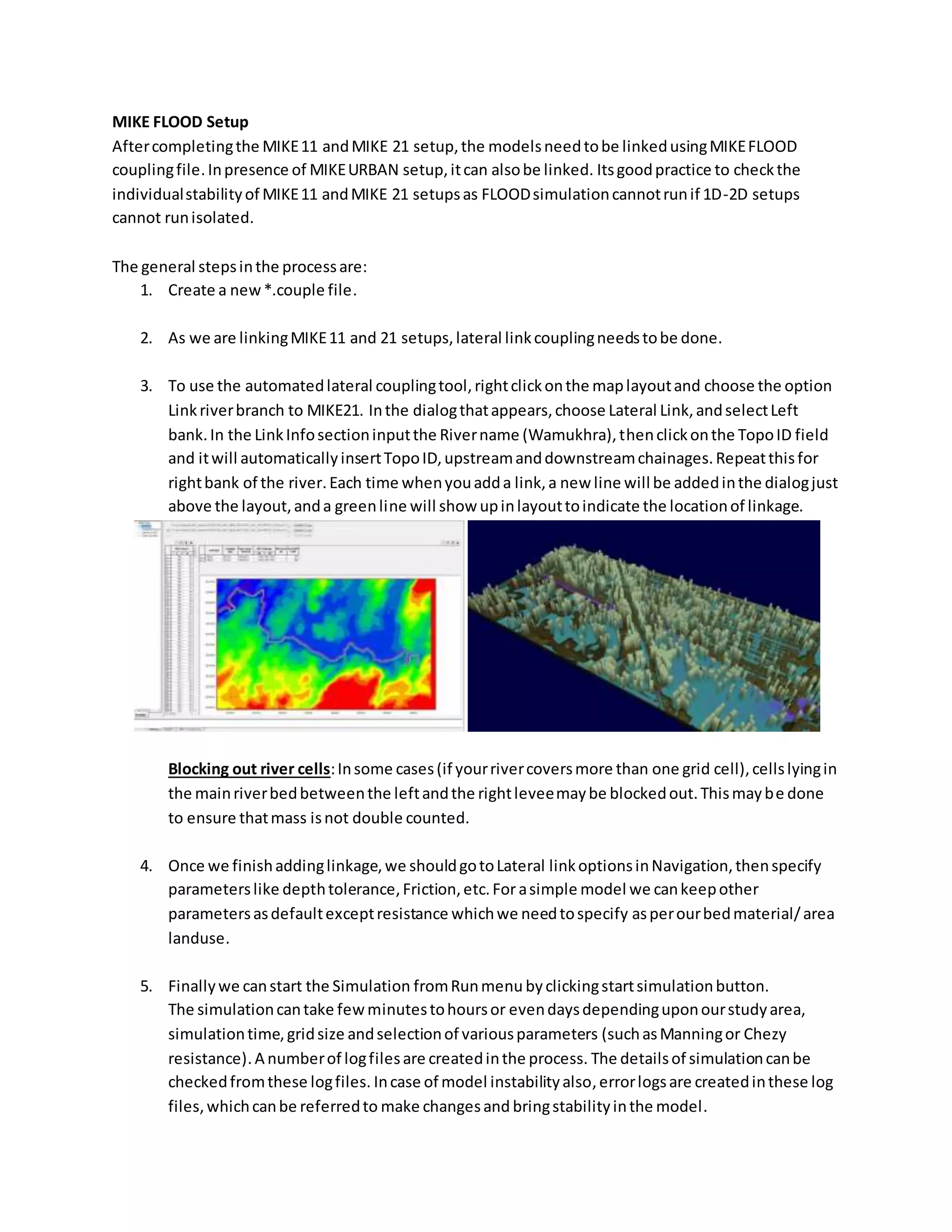 MIKE FLOOD Setup
Aftercompletingthe MIKE11 andMIKE 21 setup,the modelsneedtobe linkedusingMIKEFLOOD
couplingfile.Inpresence of MIKEURBAN setup,itcan alsobe linked. Itsgoodpractice to checkthe
individualstabilityof MIKE11 andMIKE 21 setupsas FLOODsimulationcannotrunif 1D-2D setups
cannot runisolated.
The general stepsinthe processare:
1. Create a new*.couple file.
2. As we are linkingMIKE11 and 21 setups,lateral linkcouplingneedstobe done.
3. To use the automatedlateral couplingtool,rightclickonthe maplayoutand choose the option
Linkriverbranch to MIKE21. Inthe dialogthatappears,choose Lateral Link,andselectLeft
bank.In the LinkInfosectioninputthe Rivername (Wamukhra),thenclickonthe TopoID field
and itwill automaticallyinsertTopoID,upstreamanddownstreamchainages.Repeatthisfor
rightbank of the river.Each time whenyouadda link,a new line will be addedinthe dialogjust
above the layout,anda greenline will show upinlayouttoindicate the locationof linkage.
Blocking out river cells:Insome cases(if yourrivercoversmore than one grid cell),cellslyingin
the mainriverbedbetweenthe leftandthe rightleveemaybe blockedout.Thismaybe done
to ensure thatmass isnot double counted.
4. Once we finishaddinglinkage,we shouldgotoLateral linkoptionsinNavigation,thenspecify
parameterslike depthtolerance,Friction,etc.Forasimple model we cankeepother
parametersasdefaultexceptresistance whichwe needtospecify asperourbedmaterial/area
landuse.
5. Finallywe canstart the Simulation fromRunmenu byclickingstartsimulationbutton.
The simulationcantake fewminutestohoursor evendaysdependinguponourstudyarea,
simulationtime,gridsize andselectionof variousparameters (suchasManningor Chezy
resistance).A numberof logfilesare createdinthe process. The detailsof simulationcanbe
checkedfromthese logfiles. Incase of model instabilityalso,errorlogsare createdinthese log
files,whichcanbe referredto make changesand bringstabilityinthe model.
 