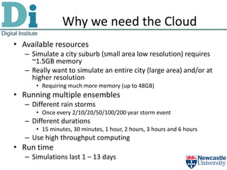 Why we need the Cloud
• Available resources
   – Simulate a city suburb (small area low resolution) requires
     ~1.5GB memory
   – Really want to simulate an entire city (large area) and/or at
     higher resolution
      • Requiring much more memory (up to 48GB)
• Running multiple ensembles
   – Different rain storms
      • Once every 2/10/20/50/100/200 year storm event
   – Different durations
      • 15 minutes, 30 minutes, 1 hour, 2 hours, 3 hours and 6 hours
   – Use high throughput computing
• Run time
   – Simulations last 1 – 13 days
 