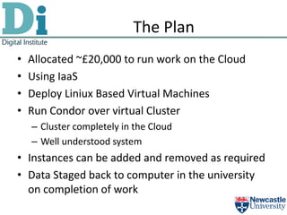 The Plan
•   Allocated ~£20,000 to run work on the Cloud
•   Using IaaS
•   Deploy Liniux Based Virtual Machines
•   Run Condor over virtual Cluster
    – Cluster completely in the Cloud
    – Well understood system
• Instances can be added and removed as required
• Data Staged back to computer in the university
  on completion of work
 