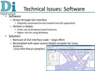 Technical Issues: Software
• Software
   – Driven through GUI interface
      • Originally command line but evolved into GUI application
   – Written in Delphi
      • Limits use to Windows based Instances
      • Higher cost for using Windows
• Solution:
   – Removal of GUI interface code – large effort
   – Recompiled with open source Delphi compiler for Linux
     (Lazarus,
      Linux free Pascal compiler)
 