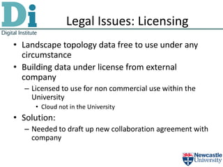 Legal Issues: Licensing
• Landscape topology data free to use under any
  circumstance
• Building data under license from external
  company
  – Licensed to use for non commercial use within the
    University
     • Cloud not in the University
• Solution:
  – Needed to draft up new collaboration agreement with
    company
 