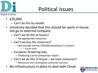 Political issues
• £20,000
   – Can’t do this by stealth
• University decided that this should be spent in-house
  not go to external company
   – Can’t we do this in-house?
      • No appropriate resources
   – Can’t we buy the resources?
      • Not enough money, £20,000 would buy 2-3 servers
          – ~ 3 years work
   – European Tendering laws
      • Producing a price comparison report
   – Can’t we do this in-house – we have resources?
      • Resources are running key university services
• No infrastructure in place to deal with Cloud
 