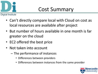 Cost Summary
• Can’t directly compare local with Cloud on cost as
  local resources are available after project
• But number of hours available in one month is far
  greater on the cloud
• EC2 offered the best price
• Not taken into account
  – The performance of instances
     • Differences between providers
     • Differences between instances from the same provider
 