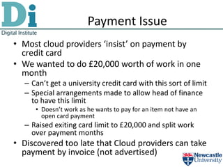 Payment Issue
• Most cloud providers ‘insist’ on payment by
  credit card
• We wanted to do £20,000 worth of work in one
  month
  – Can’t get a university credit card with this sort of limit
  – Special arrangements made to allow head of finance
    to have this limit
     • Doesn’t work as he wants to pay for an item not have an
       open card payment
  – Raised exiting card limit to £20,000 and split work
    over payment months
• Discovered too late that Cloud providers can take
  payment by invoice (not advertised)
 
