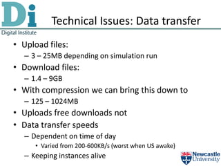 Technical Issues: Data transfer
• Upload files:
   – 3 – 25MB depending on simulation run
• Download files:
   – 1.4 – 9GB
• With compression we can bring this down to
   – 125 – 1024MB
• Uploads free downloads not
• Data transfer speeds
   – Dependent on time of day
      • Varied from 200-600KB/s (worst when US awake)
   – Keeping instances alive
 
