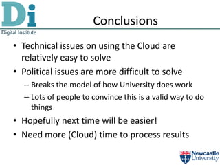 Conclusions
• Technical issues on using the Cloud are
  relatively easy to solve
• Political issues are more difficult to solve
  – Breaks the model of how University does work
  – Lots of people to convince this is a valid way to do
    things
• Hopefully next time will be easier!
• Need more (Cloud) time to process results
 