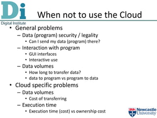 When not to use the Cloud
• General problems
  – Data (program) security / legality
     • Can I send my data (program) there?
  – Interaction with program
     • GUI interfaces
     • Interactive use
  – Data volumes
     • How long to transfer data?
     • data to program vs program to data
• Cloud specific problems
  – Data volumes
     • Cost of transferring
  – Execution time
     • Execution time (cost) vs ownership cost
 