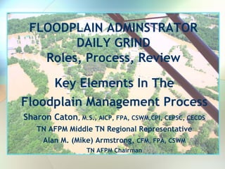 FLOODPLAIN ADMINSTRATOR
        DAILY GRIND
   Roles, Process, Review

     Key Elements In The
Floodplain Management Process
Sharon Caton, M.S., AICP, FPA, CSWM,CPI, CEPSC, CECDS
   TN AFPM Middle TN Regional Representative
    Alan M. (Mike) Armstrong, CFM, FPA, CSWM
                  TN AFPM Chairman
 