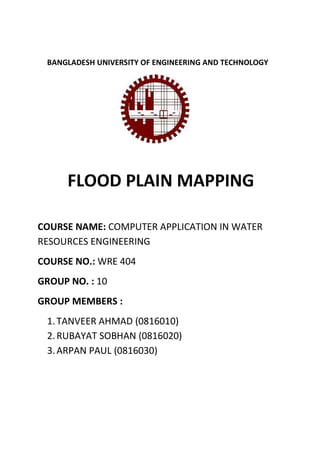 BANGLADESH UNIVERSITY OF ENGINEERING AND TECHNOLOGY
FLOOD PLAIN MAPPING
COURSE NAME: COMPUTER APPLICATION IN WATER
RESOURCES ENGINEERING
COURSE NO.: WRE 404
GROUP NO. : 10
GROUP MEMBERS :
1.TANVEER AHMAD (0816010)
2.RUBAYAT SOBHAN (0816020)
3.ARPAN PAUL (0816030)
 