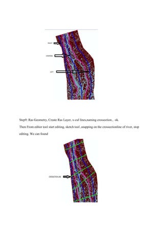 Step9: Ras Geometry, Create Ras Layer, x-cul lines,naming crossection , ok.
Then From editor tool start editing, sketch tool ,snapping on the crossectionline of river, stop
editing. We can found
 
