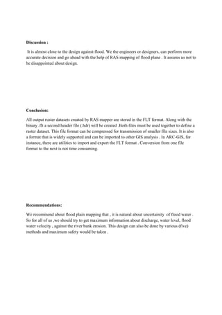 Discussion :
It is almost close to the design against flood. We the engineers or designers, can perform more
accurate decision and go ahead with the help of RAS mapping of flood plane . It assures us not to
be disappointed about design.
Conclusion:
All output ruster datasets created by RAS mapper are stored in the FLT format. Along with the
binary .flt a second header file (.hdr) will be created .Both files must be used together to define a
raster dataset. This file format can be compressed for transmission of smaller file sizes. It is also
a format that is widely supported and can be imported to other GIS analysis . In ARC-GIS, for
instance, there are utilities to import and export the FLT format . Conversion from one file
format to the next is not time consuming.
Recommendations:
We recommend about flood plain mapping that , it is natural about uncertainity of flood water .
So for all of us ,we should try to get maximum information about discharge, water level, flood
water velocity , against the river bank erosion. This design can also be done by various (five)
methods and maximum safety would be taken .
 