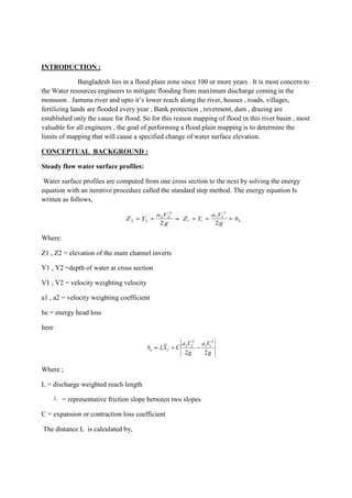 INTRODUCTION :
Bangladesh lies in a flood plain zone since 100 or more years . It is most concern to
the Water resources engineers to mitigate flooding from maximum discharge coming in the
monsoon . Jamuna river and upto it’s lower reach along the river, houses , roads, villages,
fertilizing lands are flooded every year . Bank protection , revetment, dam , drazing are
established only the cause for flood. So for this reason mapping of flood in this river basin , most
valuable for all engineers . the goal of performing a flood plain mapping is to determine the
limits of mapping that will cause a specified change of water surface elevation.
CONCEPTUAL BACKGROUND :
Steady flow water surface profiles:
Water surface profiles are computed from one cross section to the next by solving the energy
equation with an iterative procedure called the standard step method. The energy equation Is
written as follows,
Where:
Z1 , Z2 = elevation of the main channel inverts
Y1 , Y2 =depth of water at cross section
V1 , V2 = velocity weighting velocity
a1 , a2 = velocity weighting coefficient
he = energy head loss
here
Where ;
L = discharge weighted reach length
= representative friction slope between two slopes
C = expansion or contraction loss coefficient
The distance L is calculated by,
 