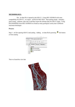 METHODOLOGY:
The .tin data file is inputed in the GIS-9.3 . Using HEC-GEORAS with same
compatibility for GIS-9.3 , we export .sdf file for HEC-RAS . Then putting steady , unsteady ,
quasi steady , sediment data onto it and then export the ultimate data for GIS-9.3 again . Using
RAS MAPPING from HEC-GEORAS we found so many geological variety due to different
maximum discharges .
Process:
Step 1 : At first opening GIS-9.3 and catalog . Adding .tin data file by pressing this button
or from catalog
Then we found the view that
 