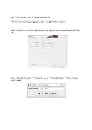 Step 2: Active the HEC-GEORAS tool from menu bar .
Step3: Creating layer setup from Ras Geometry and selecting terrain tin exchange of null. Then
OK .
Step 4 : Then Ras Geometry Create Ras Layer Stream Centerline Naming “Jamuna
River” OK .
 