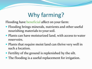 Why farming?
Flooding have beneficial affect on your farm:
 Flooding brings minerals, nutrients and other useful
nourishing materials to your soil.
 Plants can have moisturized land, with access to water
reservoirs.
 Plants that require moist land can thrive very well in
such a location.
 Fertility of the ground is replenished by the silt.
 The flooding is a useful replacement for irrigation.

 