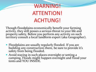 WARNING!
ATTENTION!
ACHTUNG!
Though floodplains economically benefit your farming
activity, they still posses a serious threat to your life and
property safety. Before you perform any activity on such
territory consult a local landform expert (aka Geographer).
 Floodplains are usually regularly flooded. If you are

building any construction there, be sure to provide it’s
safety from being flooded.
 Avoid staying in such places overnight or setting a
camping. Floods might happen overnight and flood your
tents and YOU INSIDE.

 