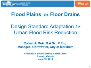 Flood Plains to Floor Drains
Design Standard Adaptation for
Urban Flood Risk Reduction
Robert J. Muir. M.A.Sc., P.Eng.
Manager, Stormwater, City of Markham
Flood Risk and Insurance Master Class
Toronto, Ontario
June 16, 2016
1
 