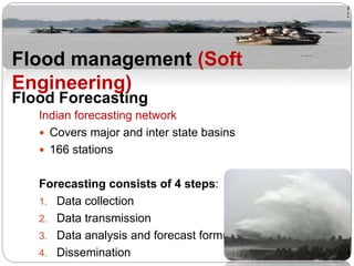 Indian forecasting network
 Covers major and inter state basins
 166 stations
Forecasting consists of 4 steps:
1. Data collection
2. Data transmission
3. Data analysis and forecast formulation
4. Dissemination
Flood Forecasting
Flood management (Soft
Engineering)
 