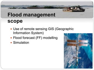  Use of remote sensing GIS (Geographic
Information System)
 Flood forecast (FF) modelling
 Simulation
Flood management
scope
 