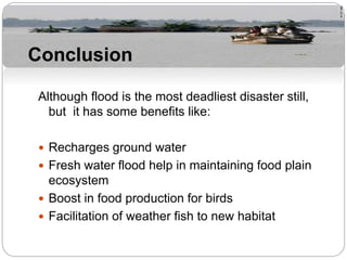 Although flood is the most deadliest disaster still,
but it has some benefits like:
 Recharges ground water
 Fresh water flood help in maintaining food plain
ecosystem
 Boost in food production for birds
 Facilitation of weather fish to new habitat
Conclusion
 