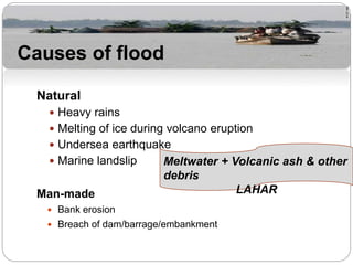 Natural
 Heavy rains
 Melting of ice during volcano eruption
 Undersea earthquake
 Marine landslip
Man-made
 Bank erosion
 Breach of dam/barrage/embankment
Causes of flood
Meltwater + Volcanic ash & other
debris
LAHAR
 