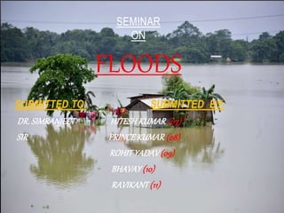 SEMINAR
ON
FLOODS
SUBMITTED TO: SUBMITTED BY:
DR. SIMRANJEET HITESH KUMAR (07)
SIR PRINCE KUMAR (08)
ROHIT YADAV (09)
BHAVAY (10)
RAVIKANT (11)
 