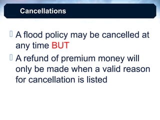 Cancellations

 A flood policy may be cancelled at
any time BUT
 A refund of premium money will
only be made when a valid reason
for cancellation is listed

 